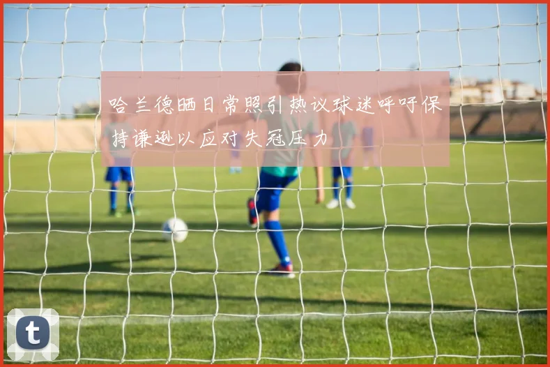 哈兰德晒日常照引热议球迷呼吁保持谦逊以应对失冠压力