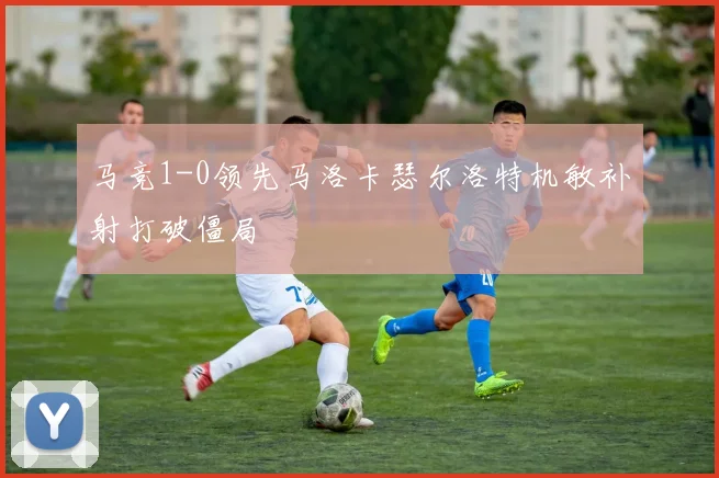 马竞1-0领先马洛卡瑟尔洛特机敏补射打破僵局