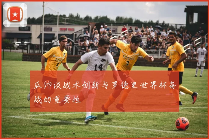瓜帅谈战术创新与罗德里世界杯备战的重要性
