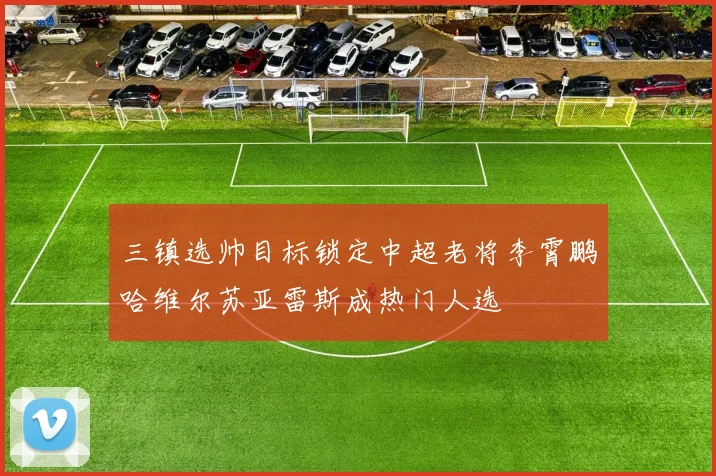 三镇选帅目标锁定中超老将李霄鹏哈维尔苏亚雷斯成热门人选