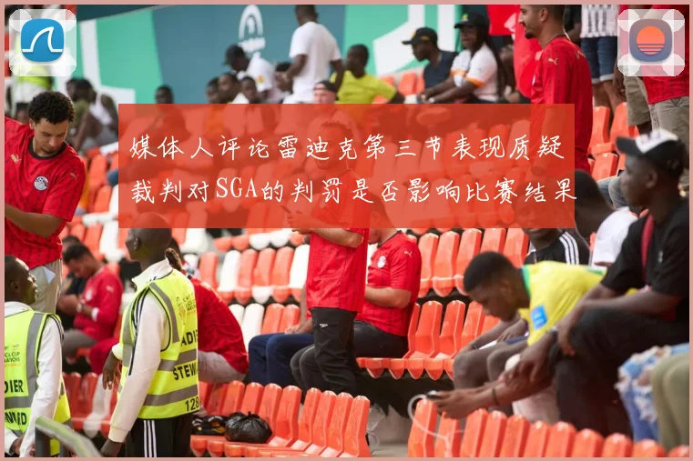 媒体人评论雷迪克第三节表现质疑裁判对SGA的判罚是否影响比赛结果