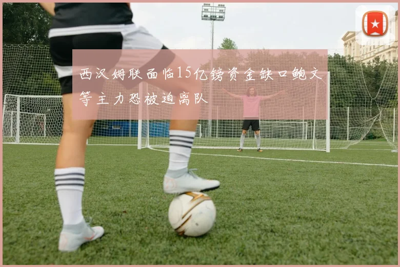 西汉姆联面临15亿镑资金缺口鲍文等主力恐被迫离队