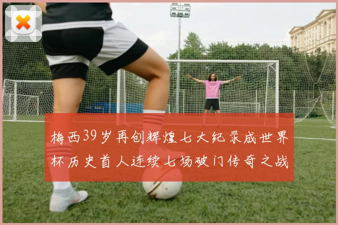 梅西39岁再创辉煌七大纪录成世界杯历史首人连续七场破门传奇之战