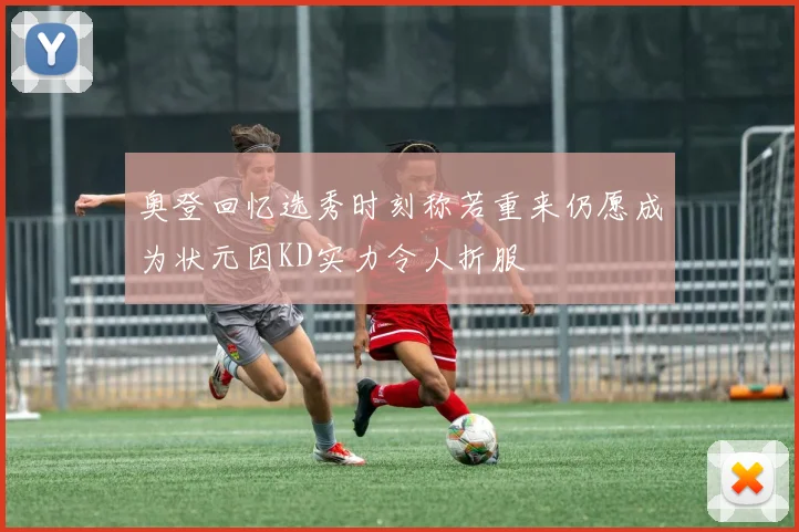 奥登回忆选秀时刻称若重来仍愿成为状元因KD实力令人折服