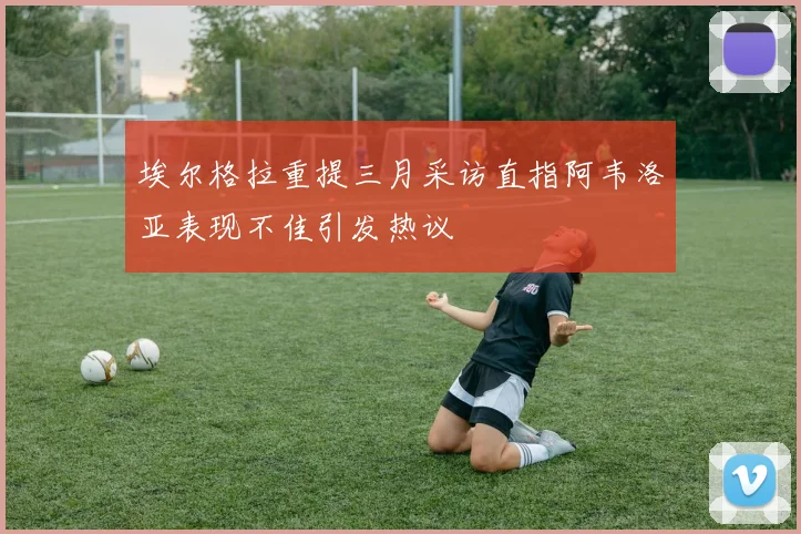 埃尔格拉重提三月采访直指阿韦洛亚表现不佳引发热议