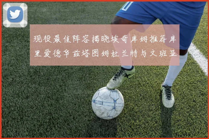 现役最佳阵容揭晓埃奇库姆推荐库里爱德华兹塔图姆杜兰特与文班亚马