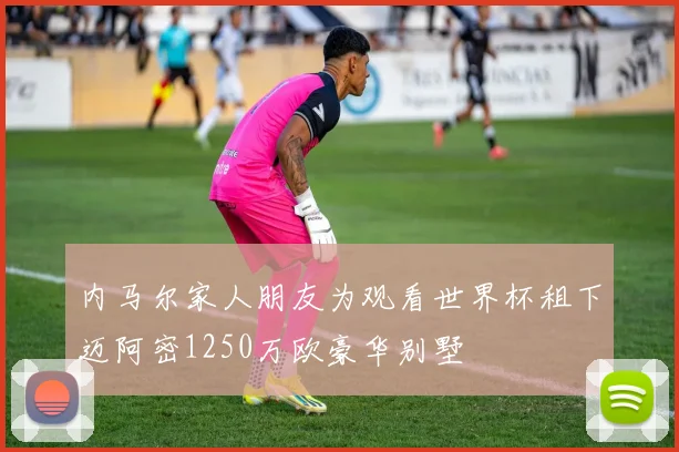 内马尔家人朋友为观看世界杯租下迈阿密1250万欧豪华别墅