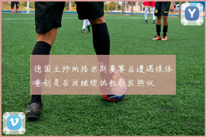 德国主帅纳格尔斯曼赛后遭遇媒体重创是否该继续执教引发热议