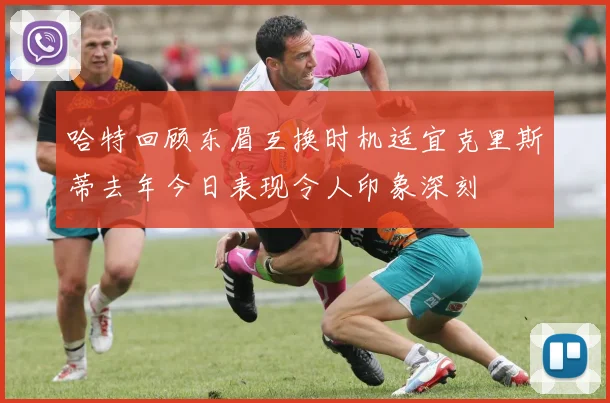 哈特回顾东眉互换时机适宜克里斯蒂去年今日表现令人印象深刻