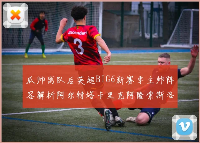瓜帅离队后英超BIG6新赛季主帅阵容解析阿尔特塔卡里克阿隆索斯洛特的挑战与机遇