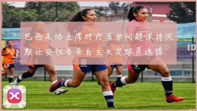 巴西足协主席对内马尔问题保持沉默让安切洛蒂自主决定球员选择