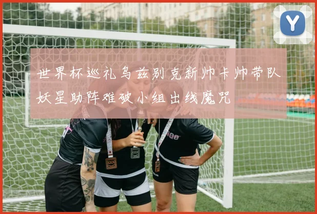 世界杯巡礼乌兹别克新帅卡帅带队妖星助阵难破小组出线魔咒