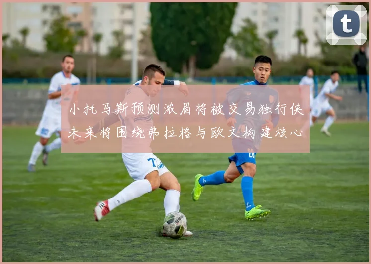 小托马斯预测浓眉将被交易独行侠未来将围绕弗拉格与欧文构建核心阵容