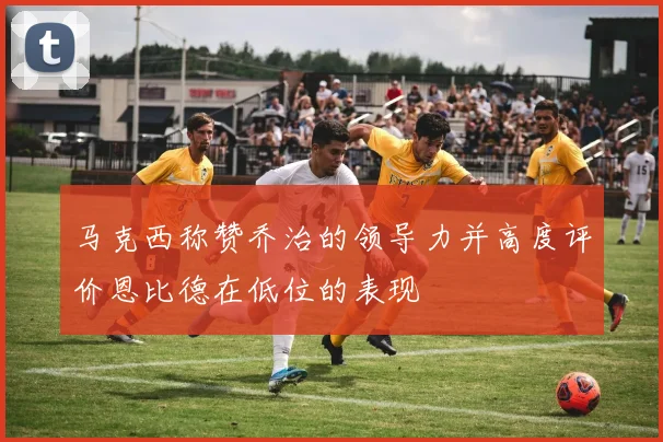 马克西称赞乔治的领导力并高度评价恩比德在低位的表现