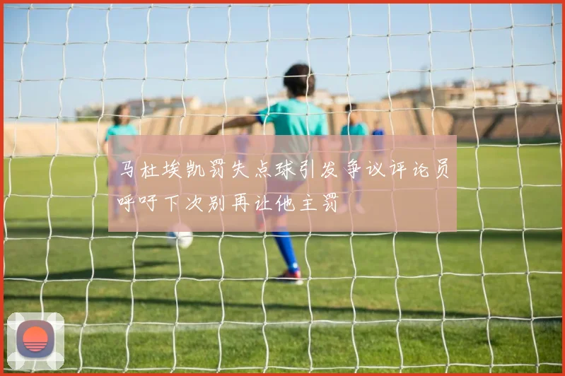 马杜埃凯罚失点球引发争议评论员呼吁下次别再让他主罚