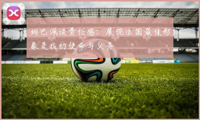 姆巴佩谈责任感：展现法国最佳形象是我的使命与义务