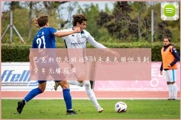 巴克利称文班让NBA未来光明但马刺今年无缘冠军