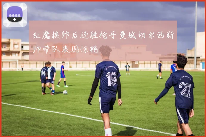红魔换帅后连胜枪手曼城切尔西新帅带队表现惊艳