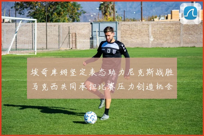埃奇库姆坚定表态助力尼克斯战胜马克西共同承担比赛压力创造机会