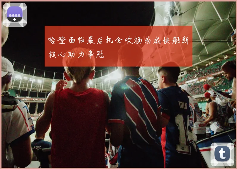 哈登面临最后机会吹杨或成快船新核心助力争冠