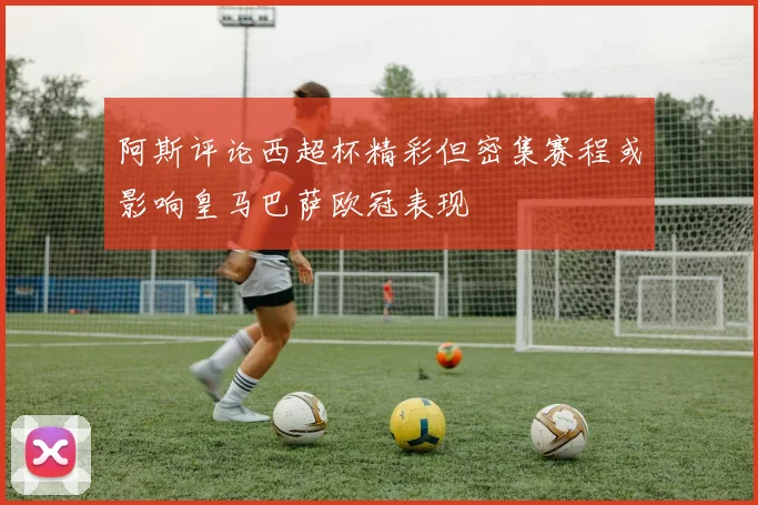 阿斯评论西超杯精彩但密集赛程或影响皇马巴萨欧冠表现
