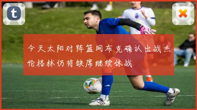 今天太阳对阵篮网布克确认出战杰伦格林仍将缺席继续休战