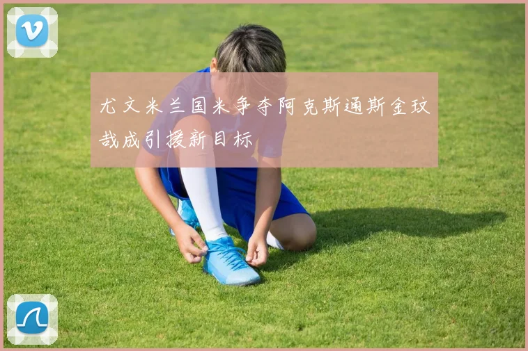 尤文米兰国米争夺阿克斯通斯金玟哉成引援新目标