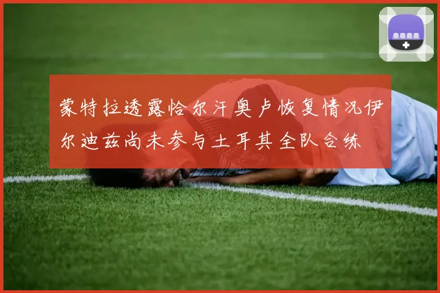 蒙特拉透露恰尔汗奥卢恢复情况伊尔迪兹尚未参与土耳其全队合练