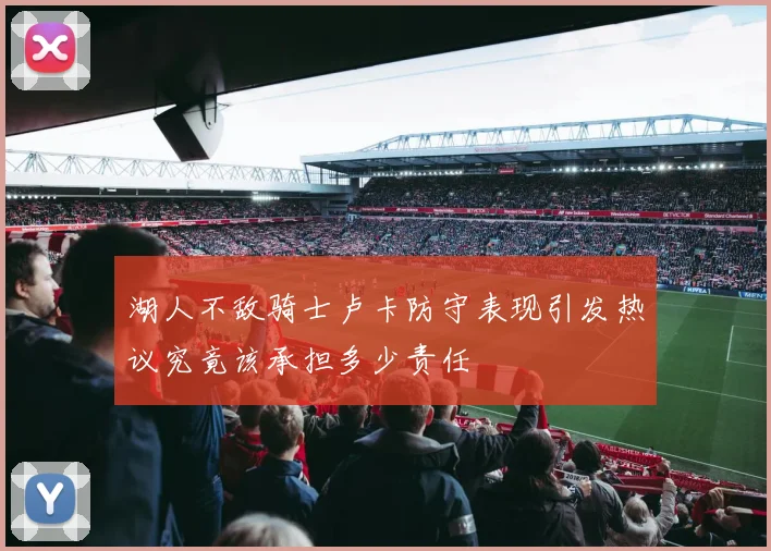 湖人不敌骑士卢卡防守表现引发热议究竟该承担多少责任