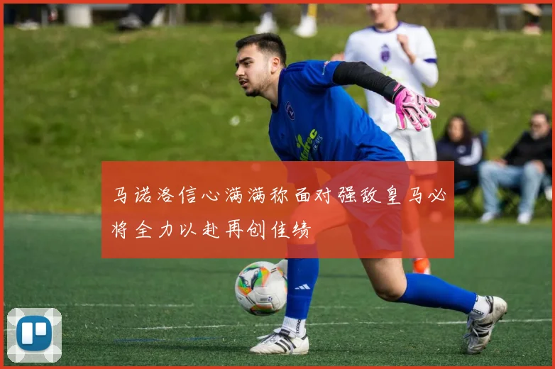 马诺洛信心满满称面对强敌皇马必将全力以赴再创佳绩