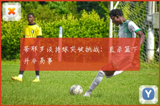 蒂耶罗谈持球突破挑战：直杀篮下并非易事