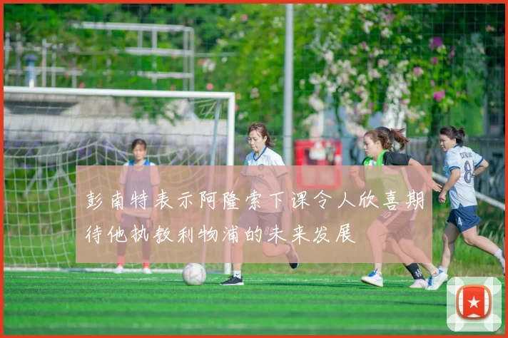 彭南特表示阿隆索下课令人欣喜期待他执教利物浦的未来发展