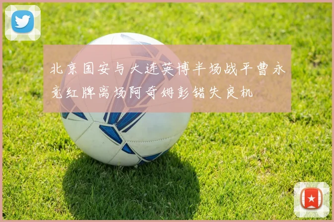 北京国安与大连英博半场战平曹永竞红牌离场阿奇姆彭错失良机